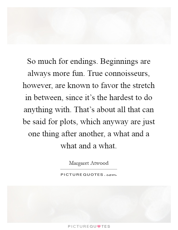 So much for endings. Beginnings are always more fun. True connoisseurs, however, are known to favor the stretch in between, since it's the hardest to do anything with. That's about all that can be said for plots, which anyway are just one thing after another, a what and a what and a what Picture Quote #1