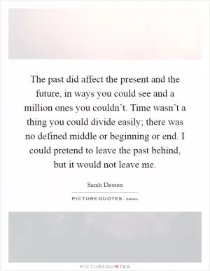 The past did affect the present and the future, in ways you could see and a million ones you couldn’t. Time wasn’t a thing you could divide easily; there was no defined middle or beginning or end. I could pretend to leave the past behind, but it would not leave me Picture Quote #1