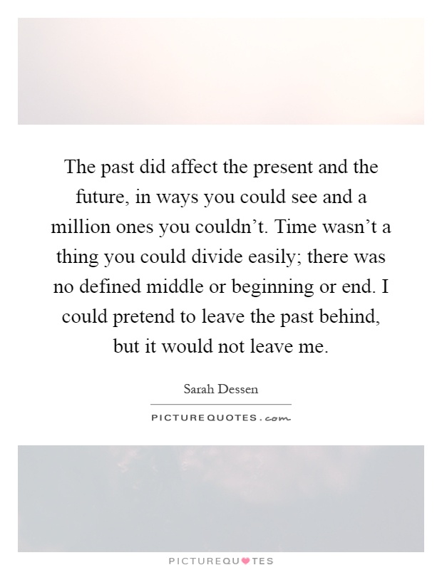 The past did affect the present and the future, in ways you could see and a million ones you couldn't. Time wasn't a thing you could divide easily; there was no defined middle or beginning or end. I could pretend to leave the past behind, but it would not leave me Picture Quote #1