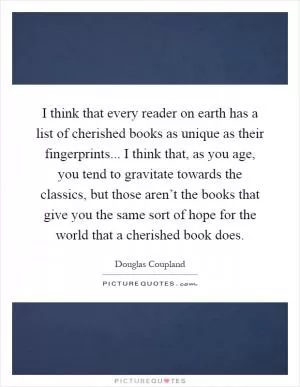 I think that every reader on earth has a list of cherished books as unique as their fingerprints... I think that, as you age, you tend to gravitate towards the classics, but those aren’t the books that give you the same sort of hope for the world that a cherished book does Picture Quote #1