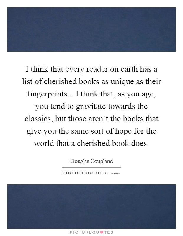 I think that every reader on earth has a list of cherished books as unique as their fingerprints... I think that, as you age, you tend to gravitate towards the classics, but those aren't the books that give you the same sort of hope for the world that a cherished book does Picture Quote #1