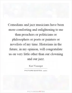 Comedians and jazz musicians have been more comforting and enlightening to me than preachers or politicians or philosophers or poets or painters or novelists of my time. Historians in the future, in my opinion, will congratulate us on very little other than our clowning and our jazz Picture Quote #1