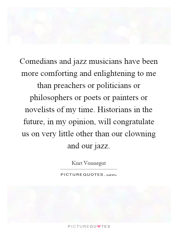 Comedians and jazz musicians have been more comforting and enlightening to me than preachers or politicians or philosophers or poets or painters or novelists of my time. Historians in the future, in my opinion, will congratulate us on very little other than our clowning and our jazz Picture Quote #1