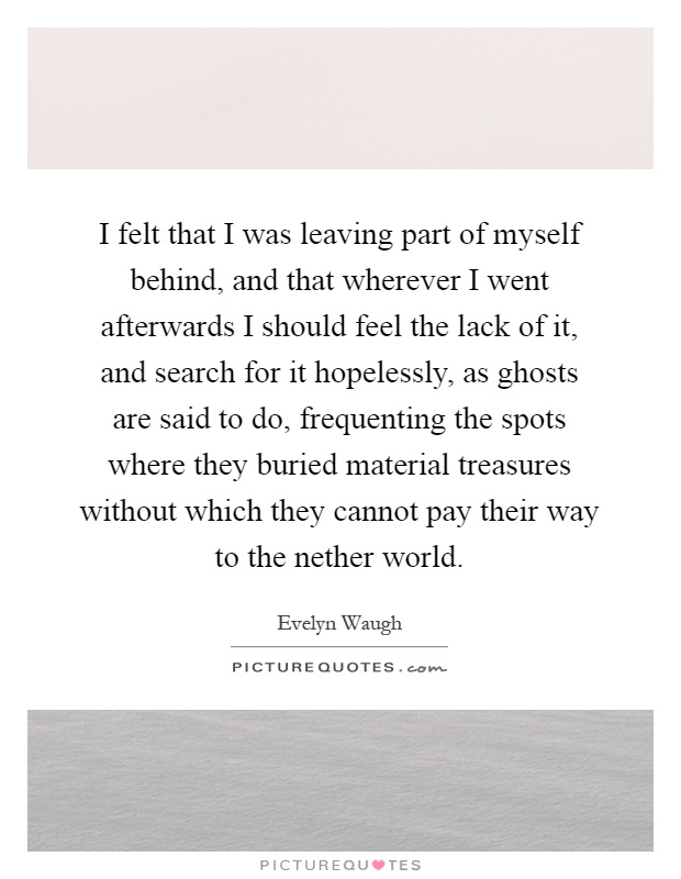 I felt that I was leaving part of myself behind, and that wherever I went afterwards I should feel the lack of it, and search for it hopelessly, as ghosts are said to do, frequenting the spots where they buried material treasures without which they cannot pay their way to the nether world Picture Quote #1