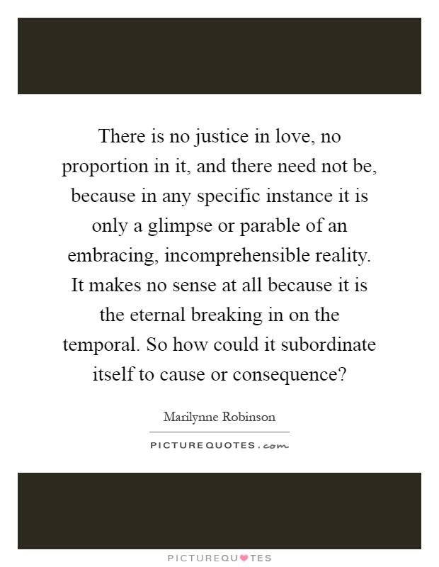 There is no justice in love, no proportion in it, and there need not be, because in any specific instance it is only a glimpse or parable of an embracing, incomprehensible reality. It makes no sense at all because it is the eternal breaking in on the temporal. So how could it subordinate itself to cause or consequence? Picture Quote #1