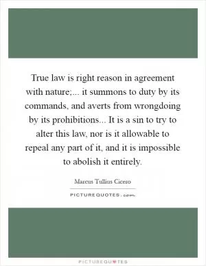 True law is right reason in agreement with nature;... it summons to duty by its commands, and averts from wrongdoing by its prohibitions... It is a sin to try to alter this law, nor is it allowable to repeal any part of it, and it is impossible to abolish it entirely Picture Quote #1