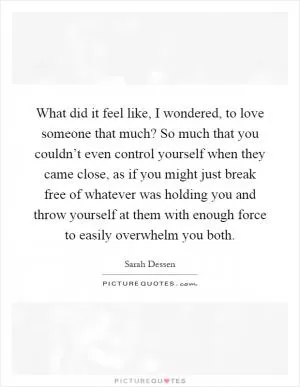 What did it feel like, I wondered, to love someone that much? So much that you couldn’t even control yourself when they came close, as if you might just break free of whatever was holding you and throw yourself at them with enough force to easily overwhelm you both Picture Quote #1