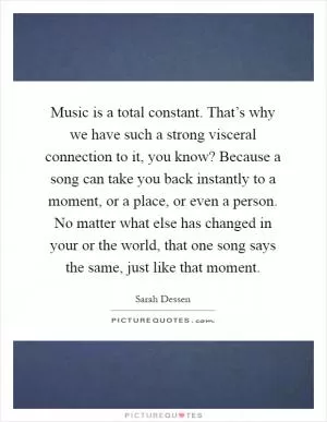 Music is a total constant. That’s why we have such a strong visceral connection to it, you know? Because a song can take you back instantly to a moment, or a place, or even a person. No matter what else has changed in your or the world, that one song says the same, just like that moment Picture Quote #1