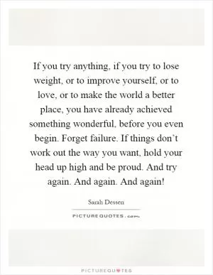 If you try anything, if you try to lose weight, or to improve yourself, or to love, or to make the world a better place, you have already achieved something wonderful, before you even begin. Forget failure. If things don’t work out the way you want, hold your head up high and be proud. And try again. And again. And again! Picture Quote #1