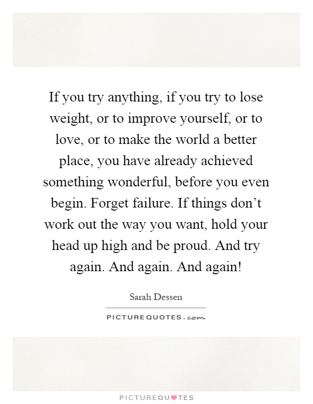 If you try anything, if you try to lose weight, or to improve yourself, or to love, or to make the world a better place, you have already achieved something wonderful, before you even begin. Forget failure. If things don't work out the way you want, hold your head up high and be proud. And try again. And again. And again! Picture Quote #1