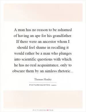 A man has no reason to be ashamed of having an ape for his grandfather. If there were an ancestor whom I should feel shame in recalling it would rather be a man who plunges into scientific questions with which he has no real acquaintance, only to obscure them by an aimless rhetoric Picture Quote #1
