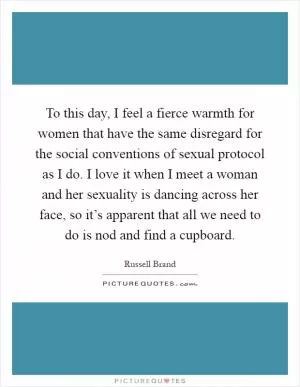 To this day, I feel a fierce warmth for women that have the same disregard for the social conventions of sexual protocol as I do. I love it when I meet a woman and her sexuality is dancing across her face, so it’s apparent that all we need to do is nod and find a cupboard Picture Quote #1