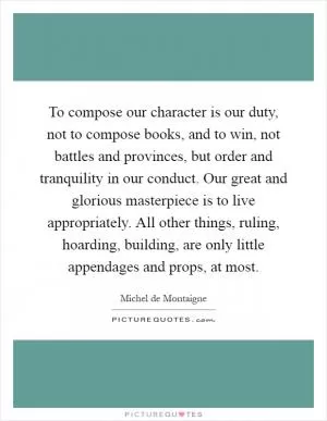 To compose our character is our duty, not to compose books, and to win, not battles and provinces, but order and tranquility in our conduct. Our great and glorious masterpiece is to live appropriately. All other things, ruling, hoarding, building, are only little appendages and props, at most Picture Quote #1