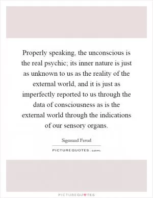 Properly speaking, the unconscious is the real psychic; its inner nature is just as unknown to us as the reality of the external world, and it is just as imperfectly reported to us through the data of consciousness as is the external world through the indications of our sensory organs Picture Quote #1