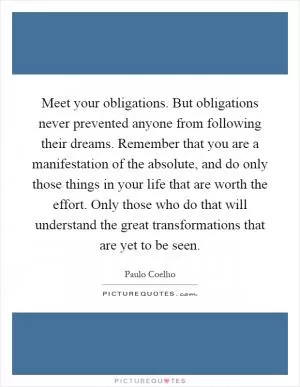 Meet your obligations. But obligations never prevented anyone from following their dreams. Remember that you are a manifestation of the absolute, and do only those things in your life that are worth the effort. Only those who do that will understand the great transformations that are yet to be seen Picture Quote #1