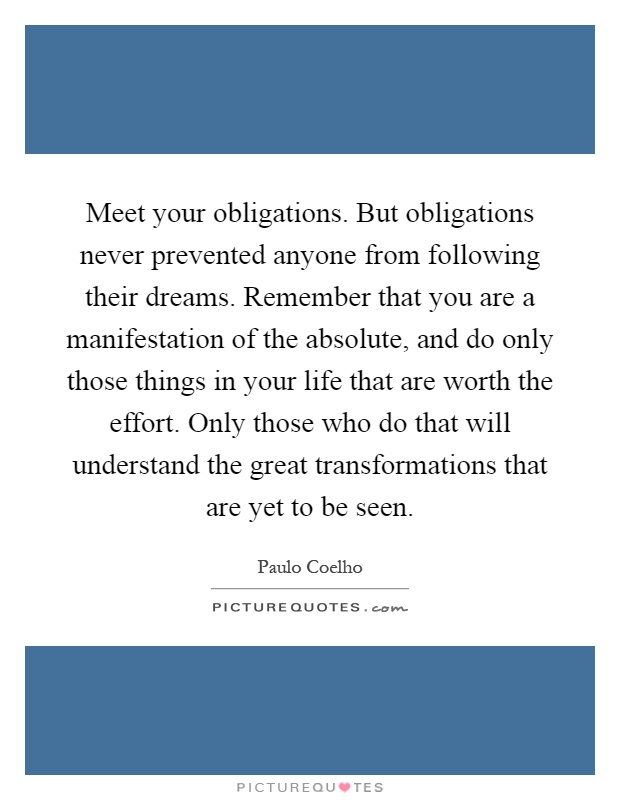 Meet your obligations. But obligations never prevented anyone from following their dreams. Remember that you are a manifestation of the absolute, and do only those things in your life that are worth the effort. Only those who do that will understand the great transformations that are yet to be seen Picture Quote #1