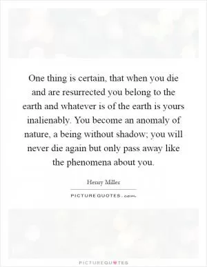 One thing is certain, that when you die and are resurrected you belong to the earth and whatever is of the earth is yours inalienably. You become an anomaly of nature, a being without shadow; you will never die again but only pass away like the phenomena about you Picture Quote #1