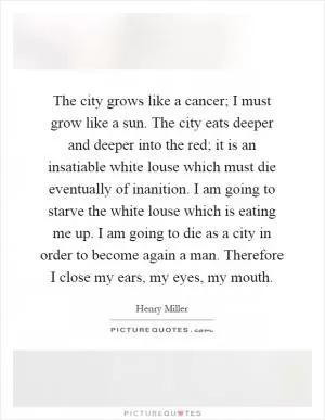 The city grows like a cancer; I must grow like a sun. The city eats deeper and deeper into the red; it is an insatiable white louse which must die eventually of inanition. I am going to starve the white louse which is eating me up. I am going to die as a city in order to become again a man. Therefore I close my ears, my eyes, my mouth Picture Quote #1