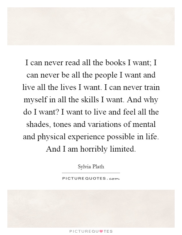 I can never read all the books I want; I can never be all the people I want and live all the lives I want. I can never train myself in all the skills I want. And why do I want? I want to live and feel all the shades, tones and variations of mental and physical experience possible in life. And I am horribly limited Picture Quote #1