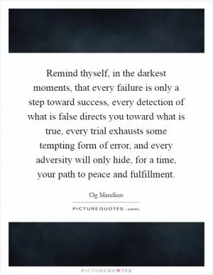 Remind thyself, in the darkest moments, that every failure is only a step toward success, every detection of what is false directs you toward what is true, every trial exhausts some tempting form of error, and every adversity will only hide, for a time, your path to peace and fulfillment Picture Quote #1