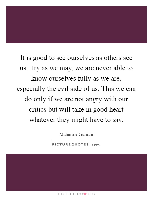It is good to see ourselves as others see us. Try as we may, we are never able to know ourselves fully as we are, especially the evil side of us. This we can do only if we are not angry with our critics but will take in good heart whatever they might have to say Picture Quote #1