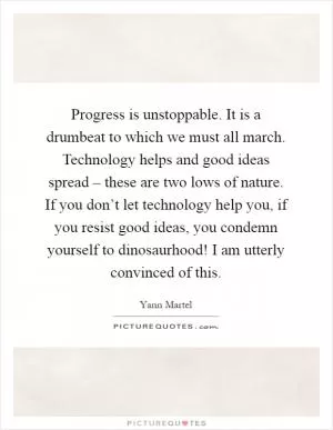 Progress is unstoppable. It is a drumbeat to which we must all march. Technology helps and good ideas spread – these are two lows of nature. If you don’t let technology help you, if you resist good ideas, you condemn yourself to dinosaurhood! I am utterly convinced of this Picture Quote #1