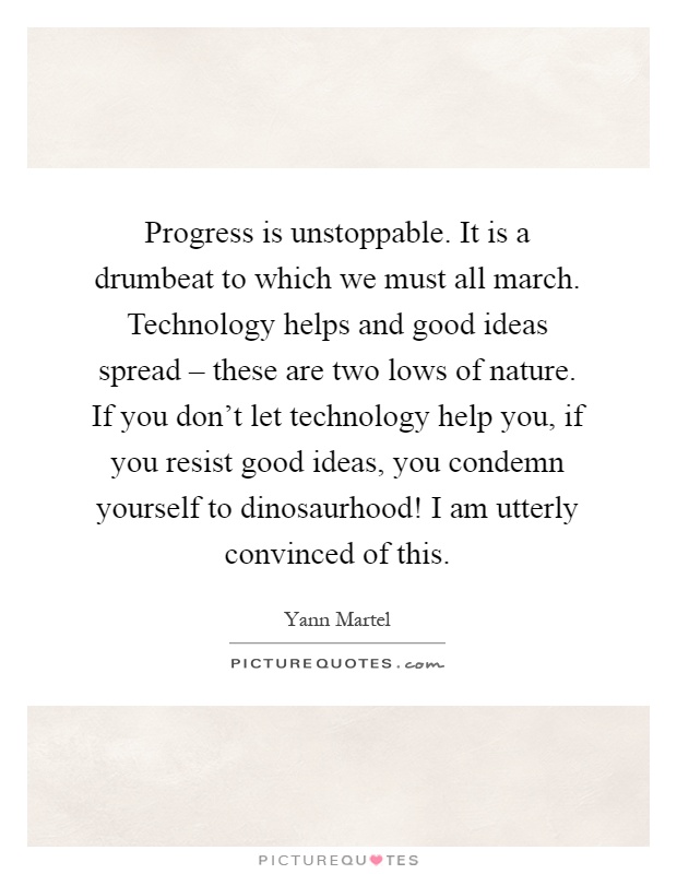 Progress is unstoppable. It is a drumbeat to which we must all march. Technology helps and good ideas spread – these are two lows of nature. If you don't let technology help you, if you resist good ideas, you condemn yourself to dinosaurhood! I am utterly convinced of this Picture Quote #1