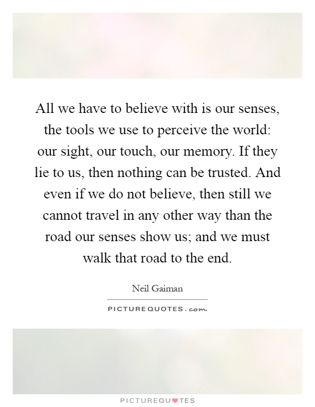 All we have to believe with is our senses, the tools we use to perceive the world: our sight, our touch, our memory. If they lie to us, then nothing can be trusted. And even if we do not believe, then still we cannot travel in any other way than the road our senses show us; and we must walk that road to the end Picture Quote #1