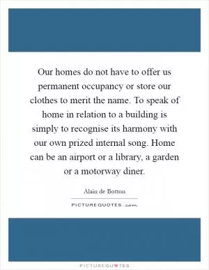 Our homes do not have to offer us permanent occupancy or store our clothes to merit the name. To speak of home in relation to a building is simply to recognise its harmony with our own prized internal song. Home can be an airport or a library, a garden or a motorway diner Picture Quote #1