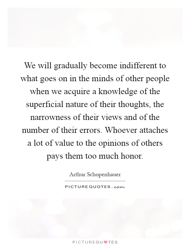 We will gradually become indifferent to what goes on in the minds of other people when we acquire a knowledge of the superficial nature of their thoughts, the narrowness of their views and of the number of their errors. Whoever attaches a lot of value to the opinions of others pays them too much honor Picture Quote #1