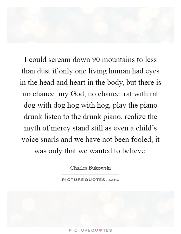 I could scream down 90 mountains to less than dust if only one living human had eyes in the head and heart in the body, but there is no chance, my God, no chance. rat with rat dog with dog hog with hog, play the piano drunk listen to the drunk piano, realize the myth of mercy stand still as even a child's voice snarls and we have not been fooled, it was only that we wanted to believe Picture Quote #1