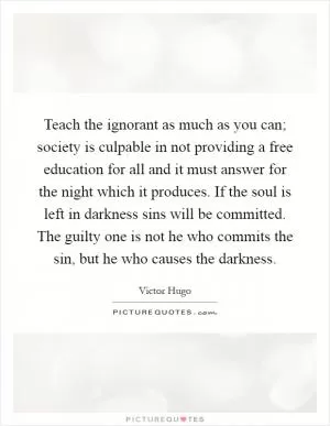 Teach the ignorant as much as you can; society is culpable in not providing a free education for all and it must answer for the night which it produces. If the soul is left in darkness sins will be committed. The guilty one is not he who commits the sin, but he who causes the darkness Picture Quote #1