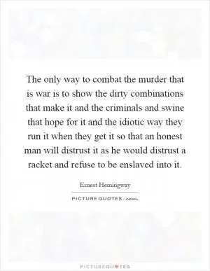 The only way to combat the murder that is war is to show the dirty combinations that make it and the criminals and swine that hope for it and the idiotic way they run it when they get it so that an honest man will distrust it as he would distrust a racket and refuse to be enslaved into it Picture Quote #1