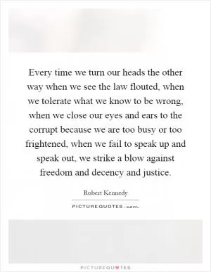 Every time we turn our heads the other way when we see the law flouted, when we tolerate what we know to be wrong, when we close our eyes and ears to the corrupt because we are too busy or too frightened, when we fail to speak up and speak out, we strike a blow against freedom and decency and justice Picture Quote #1