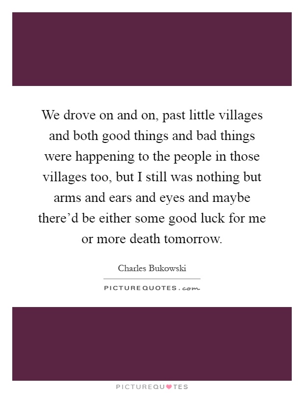 We drove on and on, past little villages and both good things and bad things were happening to the people in those villages too, but I still was nothing but arms and ears and eyes and maybe there'd be either some good luck for me or more death tomorrow Picture Quote #1
