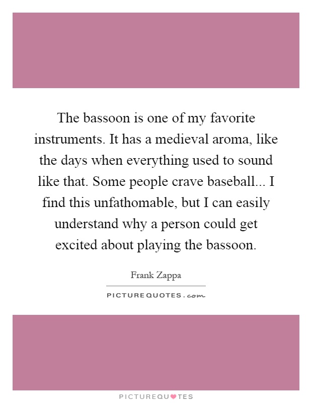 The bassoon is one of my favorite instruments. It has a medieval aroma, like the days when everything used to sound like that. Some people crave baseball... I find this unfathomable, but I can easily understand why a person could get excited about playing the bassoon Picture Quote #1