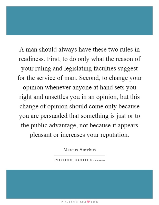 A man should always have these two rules in readiness. First, to do only what the reason of your ruling and legislating faculties suggest for the service of man. Second, to change your opinion whenever anyone at hand sets you right and unsettles you in an opinion, but this change of opinion should come only because you are persuaded that something is just or to the public advantage, not because it appears pleasant or increases your reputation Picture Quote #1