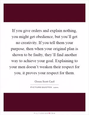 If you give orders and explain nothing, you might get obedience, but you’ll get no creativity. If you tell them your purpose, then when your original plan is shown to be faulty, they’ll find another way to achieve your goal. Explaining to your men doesn’t weaken their respect for you, it proves your respect for them Picture Quote #1