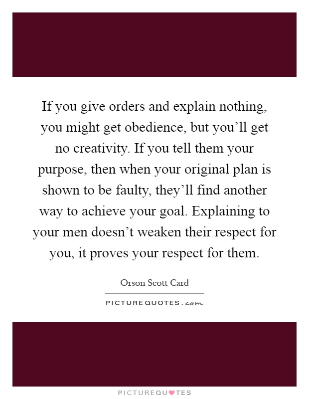 If you give orders and explain nothing, you might get obedience, but you'll get no creativity. If you tell them your purpose, then when your original plan is shown to be faulty, they'll find another way to achieve your goal. Explaining to your men doesn't weaken their respect for you, it proves your respect for them Picture Quote #1