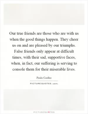 Our true friends are those who are with us when the good things happen. They cheer us on and are pleased by our triumphs. False friends only appear at difficult times, with their sad, supportive faces, when, in fact, our suffering is serving to console them for their miserable lives Picture Quote #1