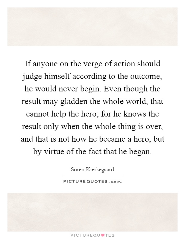 If anyone on the verge of action should judge himself according to the outcome, he would never begin. Even though the result may gladden the whole world, that cannot help the hero; for he knows the result only when the whole thing is over, and that is not how he became a hero, but by virtue of the fact that he began Picture Quote #1