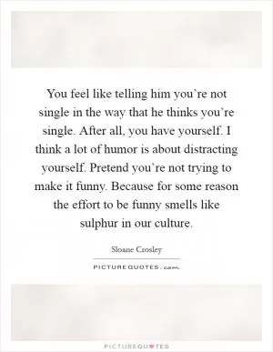 You feel like telling him you’re not single in the way that he thinks you’re single. After all, you have yourself. I think a lot of humor is about distracting yourself. Pretend you’re not trying to make it funny. Because for some reason the effort to be funny smells like sulphur in our culture Picture Quote #1