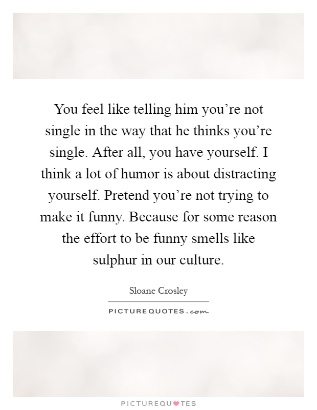 You feel like telling him you're not single in the way that he thinks you're single. After all, you have yourself. I think a lot of humor is about distracting yourself. Pretend you're not trying to make it funny. Because for some reason the effort to be funny smells like sulphur in our culture Picture Quote #1