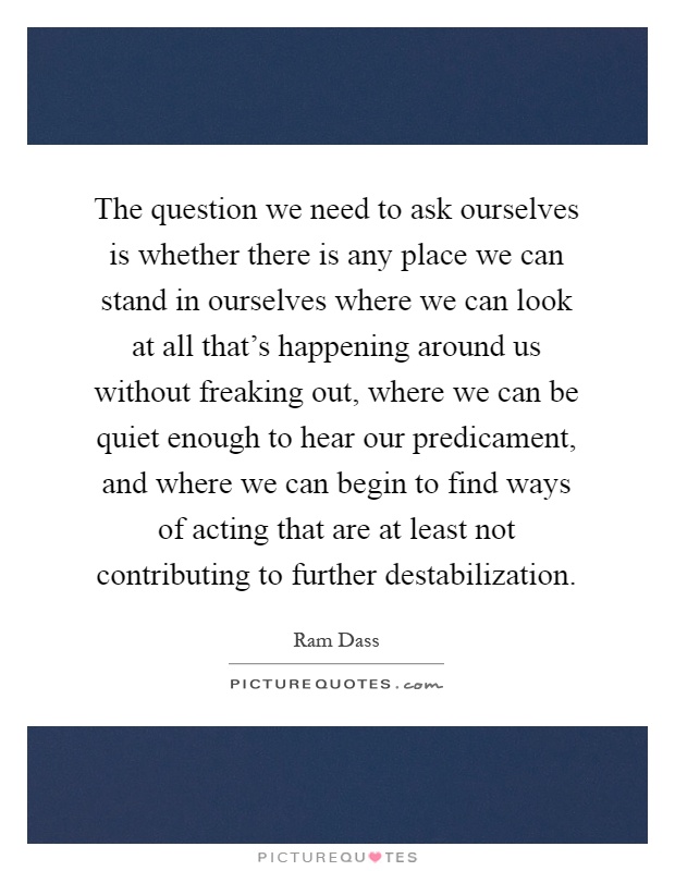 The question we need to ask ourselves is whether there is any place we can stand in ourselves where we can look at all that's happening around us without freaking out, where we can be quiet enough to hear our predicament, and where we can begin to find ways of acting that are at least not contributing to further destabilization Picture Quote #1
