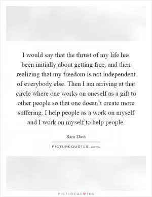 I would say that the thrust of my life has been initially about getting free, and then realizing that my freedom is not independent of everybody else. Then I am arriving at that circle where one works on oneself as a gift to other people so that one doesn’t create more suffering. I help people as a work on myself and I work on myself to help people Picture Quote #1