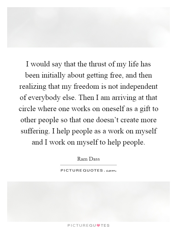 I would say that the thrust of my life has been initially about getting free, and then realizing that my freedom is not independent of everybody else. Then I am arriving at that circle where one works on oneself as a gift to other people so that one doesn't create more suffering. I help people as a work on myself and I work on myself to help people Picture Quote #1