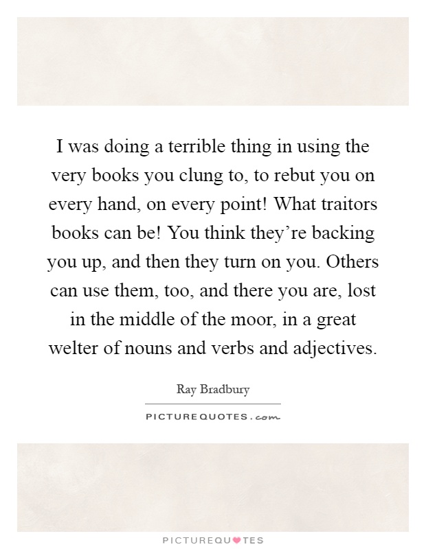 I was doing a terrible thing in using the very books you clung to, to rebut you on every hand, on every point! What traitors books can be! You think they're backing you up, and then they turn on you. Others can use them, too, and there you are, lost in the middle of the moor, in a great welter of nouns and verbs and adjectives Picture Quote #1