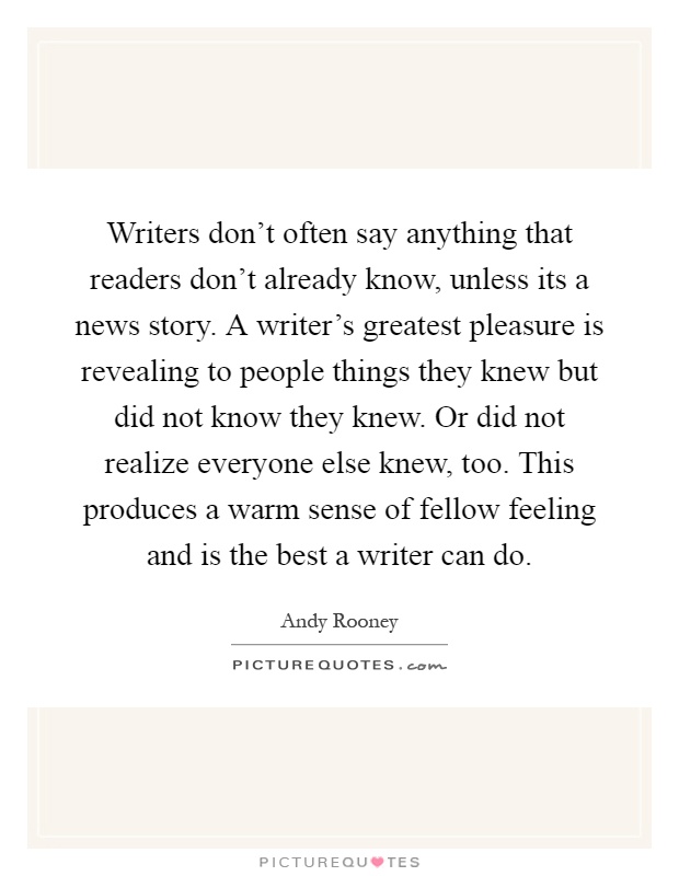 Writers don't often say anything that readers don't already know, unless its a news story. A writer's greatest pleasure is revealing to people things they knew but did not know they knew. Or did not realize everyone else knew, too. This produces a warm sense of fellow feeling and is the best a writer can do Picture Quote #1