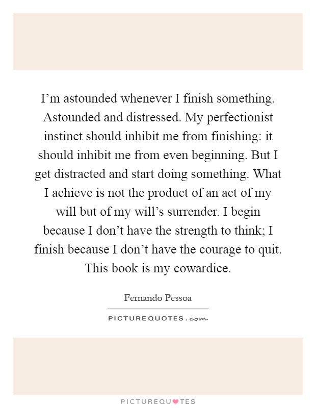 I'm astounded whenever I finish something. Astounded and distressed. My perfectionist instinct should inhibit me from finishing: it should inhibit me from even beginning. But I get distracted and start doing something. What I achieve is not the product of an act of my will but of my will's surrender. I begin because I don't have the strength to think; I finish because I don't have the courage to quit. This book is my cowardice Picture Quote #1