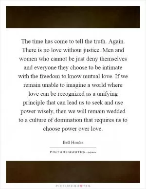 The time has come to tell the truth. Again. There is no love without justice. Men and women who cannot be just deny themselves and everyone they choose to be intimate with the freedom to know mutual love. If we remain unable to imagine a world where love can be recognized as a unifying principle that can lead us to seek and use power wisely, then we will remain wedded to a culture of domination that requires us to choose power over love Picture Quote #1